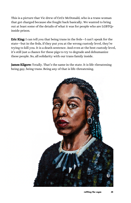This is a picture that Vie drew of CeCe McDonald, who is a trans woman that got charged because she fought back basically. We wanted to bring out at least some of the details of what it was for people who are LGBTQ# inside prison. Eric King: can tell you that being trans in the feds—T can’t speak for the state—but in the feds, if they put you at the wrong custody level, they’re trying to kill you. It s a death sentence. And even at the best custody level, s il just a chance for these pig (o try to degrade and dehumanize these peaple. So,al solidarity with our trans family inside. James Kilgore: Totally. That’s the same in the state. It is lfe-threatening being gay, being trans. Being any of that islie-threatening. g e cages 35